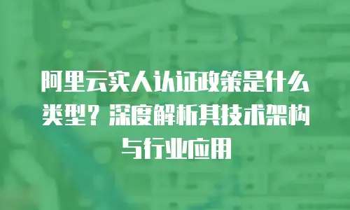 阿里云实人认证政策是什么类型？深度解析其技术架构与行业应用