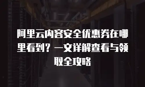 阿里云内容安全优惠券在哪里看到？一文详解查看与领取全攻略