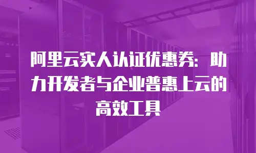 阿里云实人认证优惠券：助力开发者与企业普惠上云的高效工具