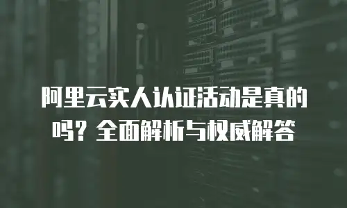 阿里云实人认证活动是真的吗？全面解析与权威解答