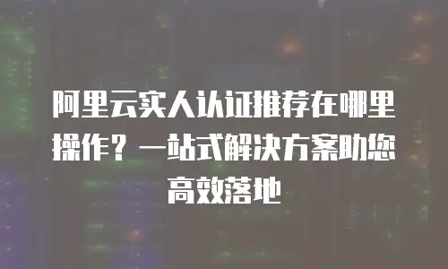 阿里云实人认证推荐在哪里操作？一站式解决方案助您高效落地