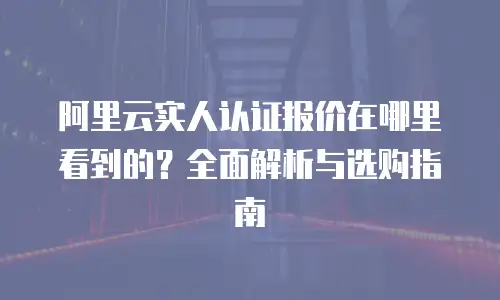 阿里云实人认证报价在哪里看到的？全面解析与选购指南