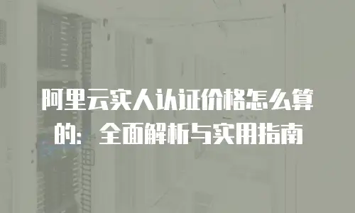 阿里云实人认证价格怎么算的：全面解析与实用指南