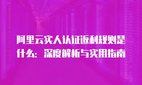 阿里云实人认证返利规则是什么：深度解析与实用指南