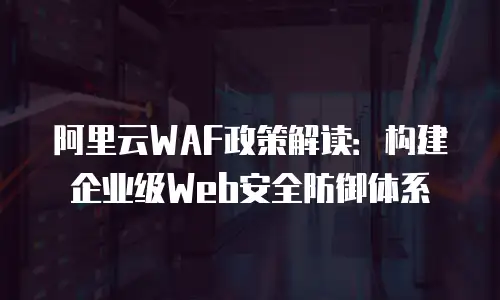 阿里云WAF政策解读：构建企业级Web安全防御体系