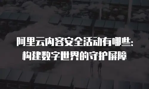 阿里云内容安全活动有哪些：构建数字世界的守护屏障