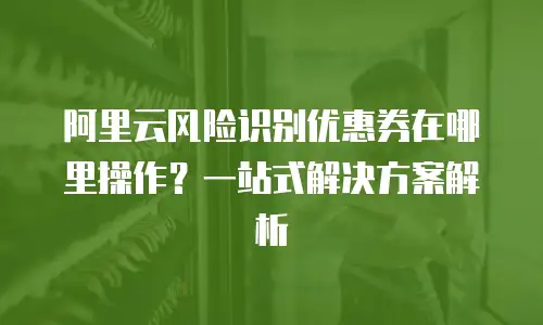阿里云风险识别优惠券在哪里操作？一站式解决方案解析