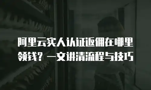 阿里云实人认证返佣在哪里领钱？一文讲清流程与技巧