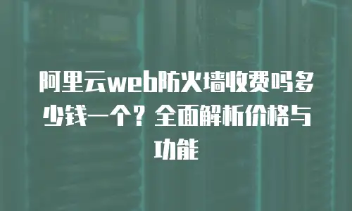 阿里云web防火墙收费吗多少钱一个？全面解析价格与功能