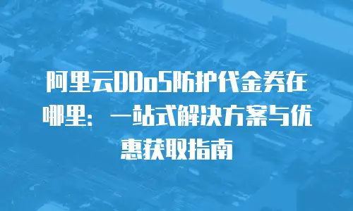 阿里云DDoS防护代金券在哪里：一站式解决方案与优惠获取指南
