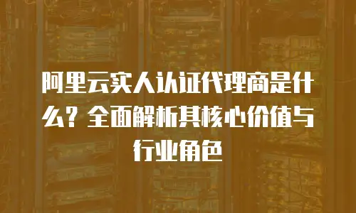 阿里云实人认证代理商是什么？全面解析其核心价值与行业角色