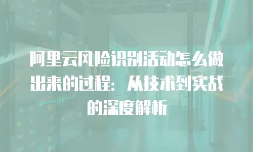 阿里云风险识别活动怎么做出来的过程：从技术到实战的深度解析