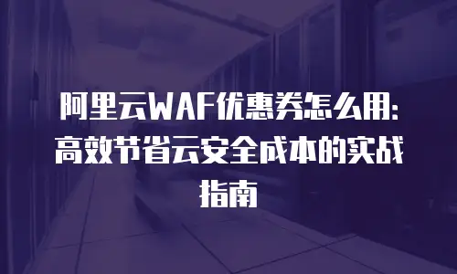 阿里云WAF优惠券怎么用：高效节省云安全成本的实战指南