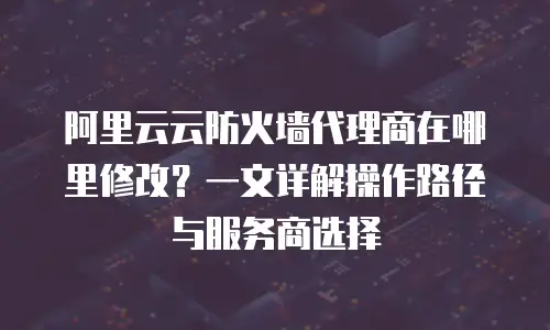 阿里云云防火墙代理商在哪里修改？一文详解操作路径与服务商选择