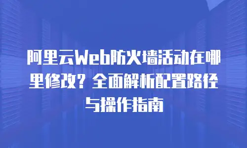 阿里云Web防火墙活动在哪里修改？全面解析配置路径与操作指南