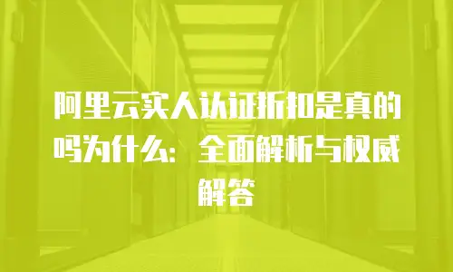阿里云实人认证折扣是真的吗为什么：全面解析与权威解答