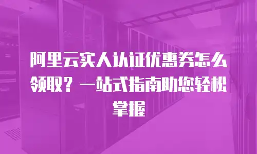 阿里云实人认证优惠券怎么领取？一站式指南助您轻松掌握