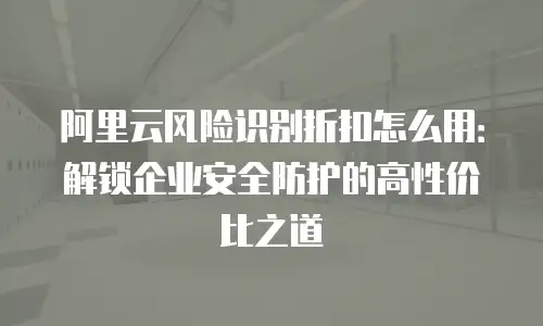 阿里云风险识别折扣怎么用：解锁企业安全防护的高性价比之道