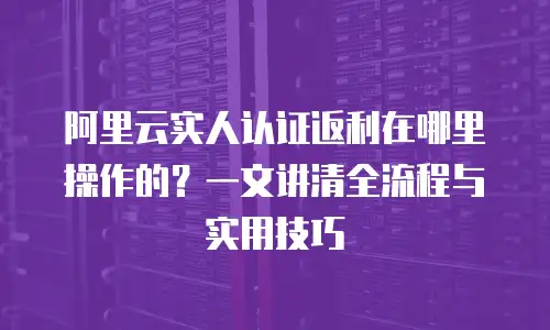 阿里云实人认证返利在哪里操作的？一文讲清全流程与实用技巧