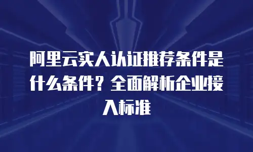 阿里云实人认证推荐条件是什么条件？全面解析企业接入标准