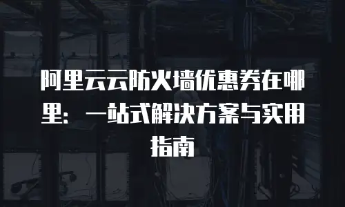 阿里云云防火墙优惠券在哪里：一站式解决方案与实用指南
