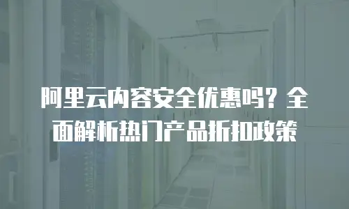 阿里云内容安全优惠吗？全面解析热门产品折扣政策