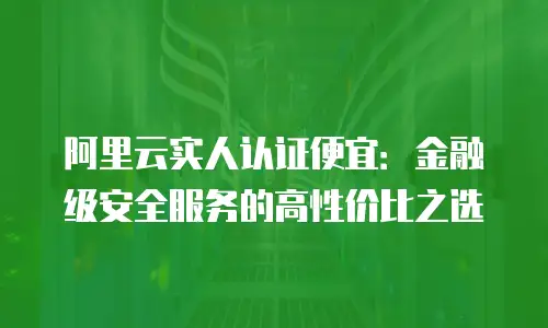 阿里云实人认证便宜：金融级安全服务的高性价比之选