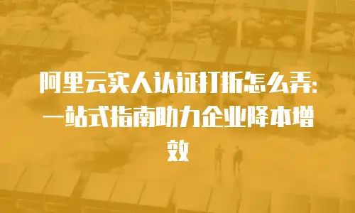 阿里云实人认证打折怎么弄：一站式指南助力企业降本增效