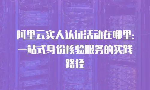 阿里云实人认证活动在哪里：一站式身份核验服务的实践路径