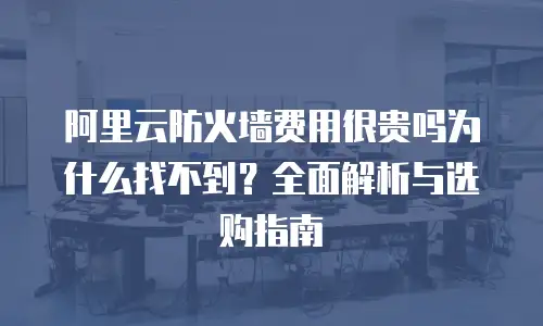 阿里云防火墙费用很贵吗为什么找不到？全面解析与选购指南