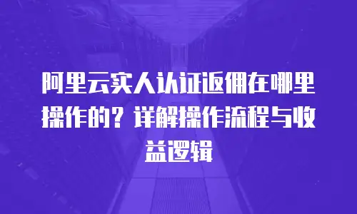 阿里云实人认证返佣在哪里操作的？详解操作流程与收益逻辑