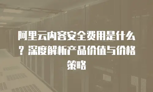 阿里云内容安全费用是什么？深度解析产品价值与价格策略
