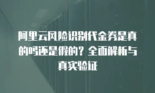 阿里云风险识别代金券是真的吗还是假的？全面解析与真实验证