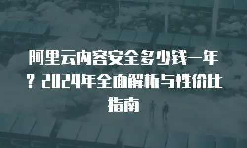 阿里云内容安全多少钱一年？2024年全面解析与性价比指南