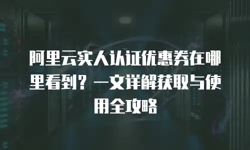 阿里云实人认证优惠券在哪里看到？一文详解获取与使用全攻略