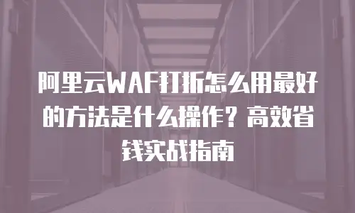 阿里云WAF打折怎么用最好的方法是什么操作？高效省钱实战指南