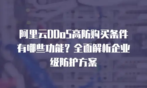 阿里云DDoS高防购买条件有哪些功能？全面解析企业级防护方案