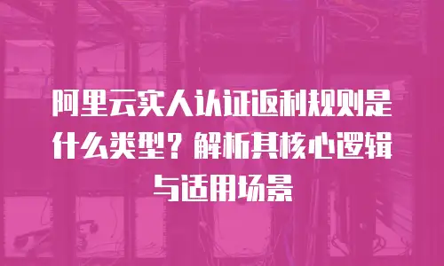 阿里云实人认证返利规则是什么类型？解析其核心逻辑与适用场景