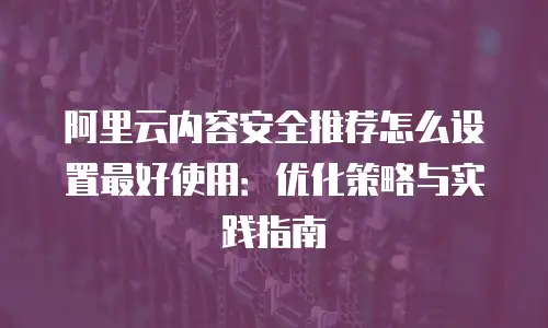 阿里云内容安全推荐怎么设置最好使用：优化策略与实践指南