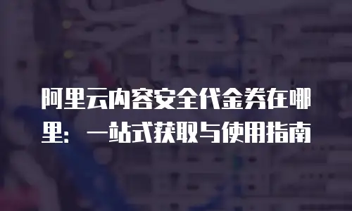阿里云内容安全代金券在哪里：一站式获取与使用指南