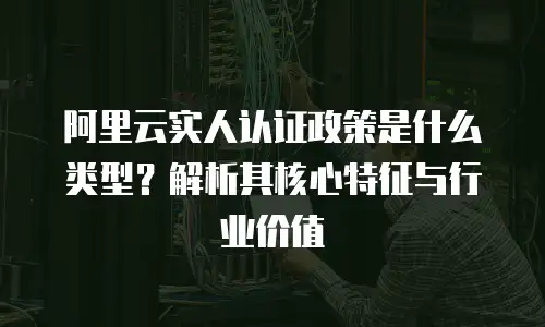 阿里云实人认证政策是什么类型？解析其核心特征与行业价值