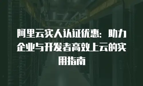 阿里云实人认证优惠：助力企业与开发者高效上云的实用指南