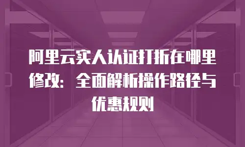 阿里云实人认证打折在哪里修改：全面解析操作路径与优惠规则