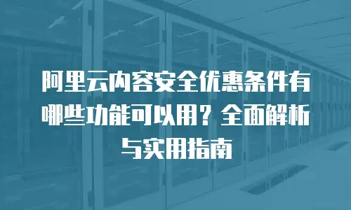 阿里云内容安全优惠条件有哪些功能可以用？全面解析与实用指南