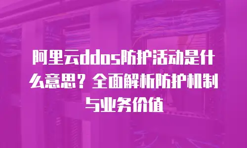 阿里云ddos防护活动是什么意思？全面解析防护机制与业务价值