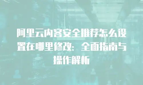 阿里云内容安全推荐怎么设置在哪里修改：全面指南与操作解析