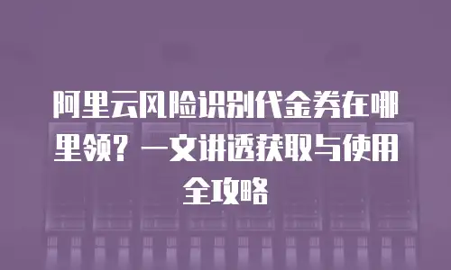 阿里云风险识别代金券在哪里领？一文讲透获取与使用全攻略