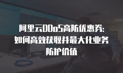 阿里云DDoS高防优惠券：如何高效获取并最大化业务防护价值