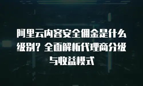 阿里云内容安全佣金是什么级别？全面解析代理商分级与收益模式