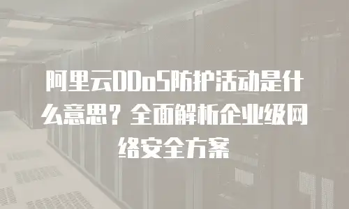 阿里云DDoS防护活动是什么意思？全面解析企业级网络安全方案
